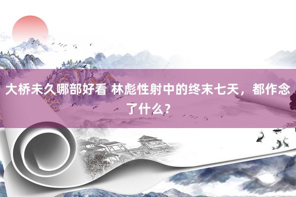 大桥未久哪部好看 林彪性射中的终末七天，都作念了什么？