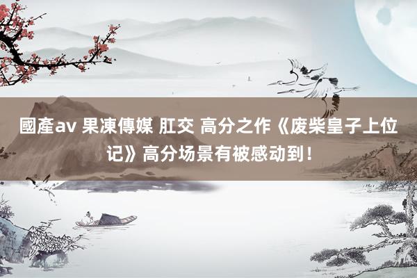 國產av 果凍傳媒 肛交 高分之作《废柴皇子上位记》高分场景有被感动到！
