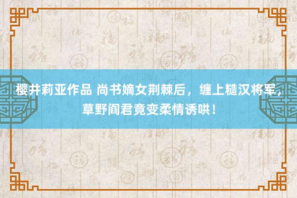 樱井莉亚作品 尚书嫡女荆棘后，缠上糙汉将军，草野阎君竟变柔情诱哄！