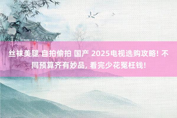 丝袜美腿 自拍偷拍 国产 2025电视选购攻略! 不同预算齐有妙品， 看完少花冤枉钱!