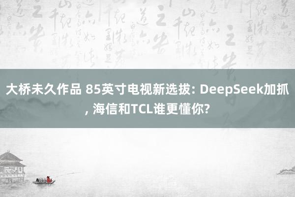大桥未久作品 85英寸电视新选拔: DeepSeek加抓， 海信和TCL谁更懂你?