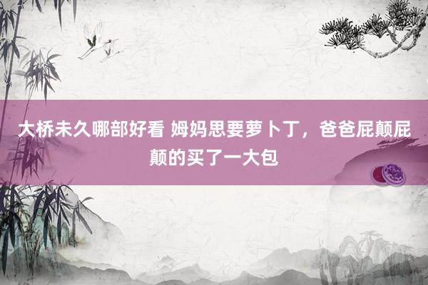 大桥未久哪部好看 姆妈思要萝卜丁，爸爸屁颠屁颠的买了一大包