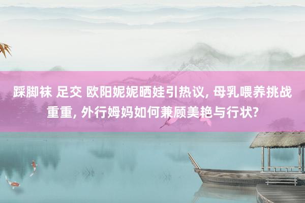 踩脚袜 足交 欧阳妮妮晒娃引热议， 母乳喂养挑战重重， 外行姆妈如何兼顾美艳与行状?