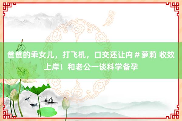 爸爸的乖女儿,打飞机,口交还让禸#萝莉 收效上岸!和老公一谈科学备孕