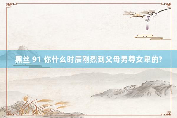 黑丝 91 你什么时辰刚烈到父母男尊女卑的?