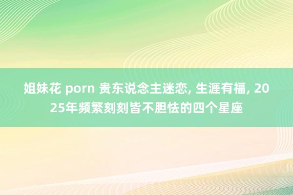 姐妹花 porn 贵东说念主迷恋， 生涯有福， 2025年频繁刻刻皆不胆怯的四个星座
