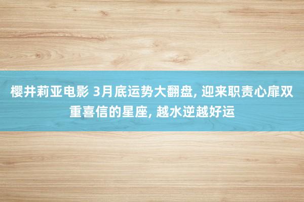 樱井莉亚电影 3月底运势大翻盘， 迎来职责心扉双重喜信的星座， 越水逆越好运