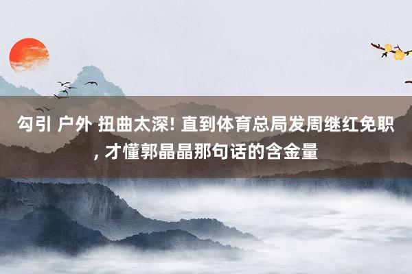 勾引 户外 扭曲太深! 直到体育总局发周继红免职， 才懂郭晶晶那句话的含金量