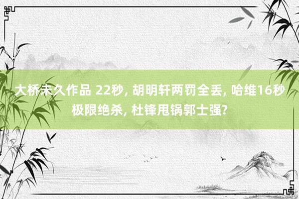 大桥未久作品 22秒， 胡明轩两罚全丢， 哈维16秒极限绝杀， 杜锋甩锅郭士强?