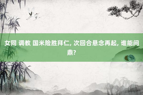 女同 调教 国米险胜拜仁， 次回合悬念再起， 谁能问鼎?