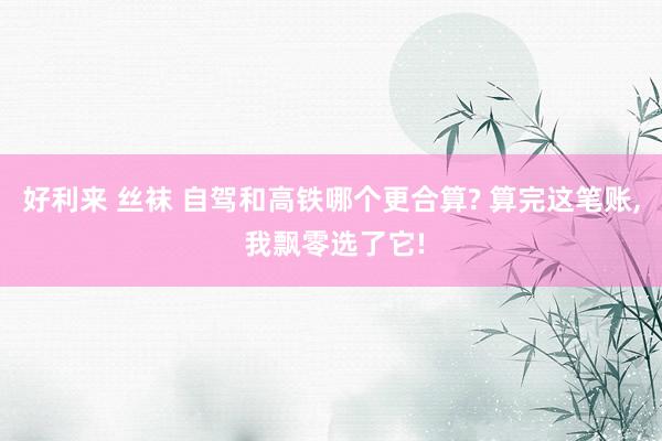 好利来 丝袜 自驾和高铁哪个更合算? 算完这笔账， 我飘零选了它!