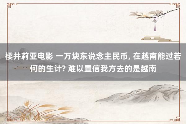樱井莉亚电影 一万块东说念主民币， 在越南能过若何的生计? 难以置信我方去的是越南
