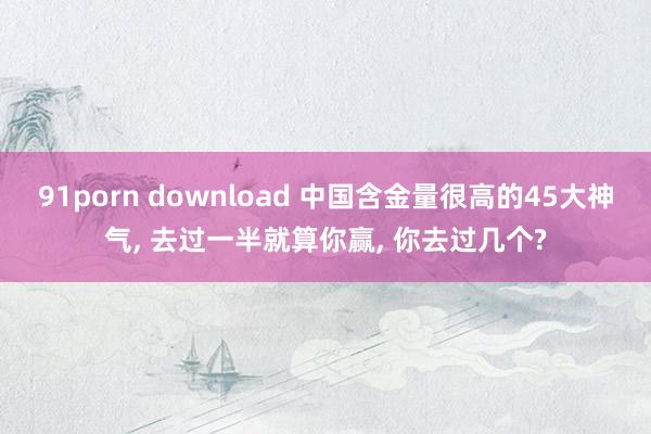 91porn download 中国含金量很高的45大神气， 去过一半就算你赢， 你去过几个?