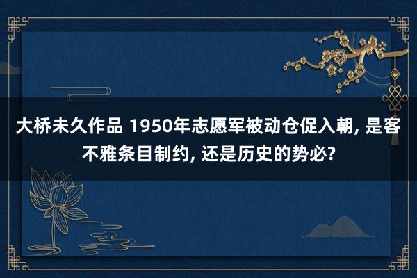 大桥未久作品 1950年志愿军被动仓促入朝， 是客不雅条目制约， 还是历史的势必?