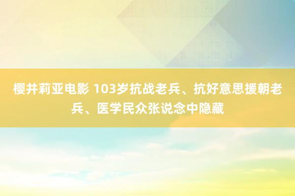 樱井莉亚电影 103岁抗战老兵、抗好意思援朝老兵、医学民众张说念中隐藏