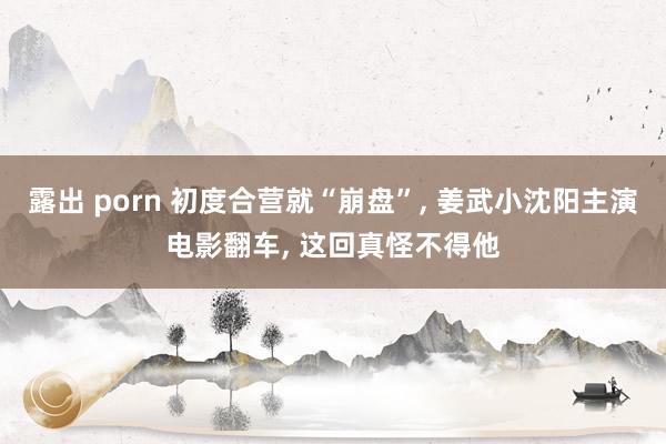 露出 porn 初度合营就“崩盘”， 姜武小沈阳主演电影翻车， 这回真怪不得他
