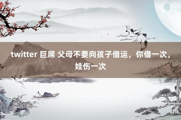 twitter 巨屌 父母不要向孩子借运，你借一次，娃伤一次