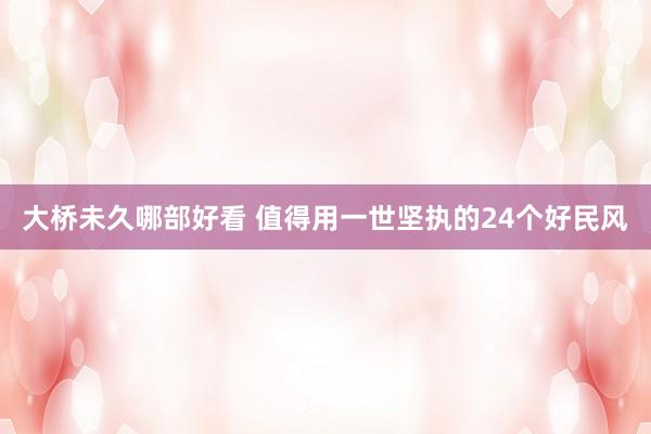 大桥未久哪部好看 值得用一世坚执的24个好民风