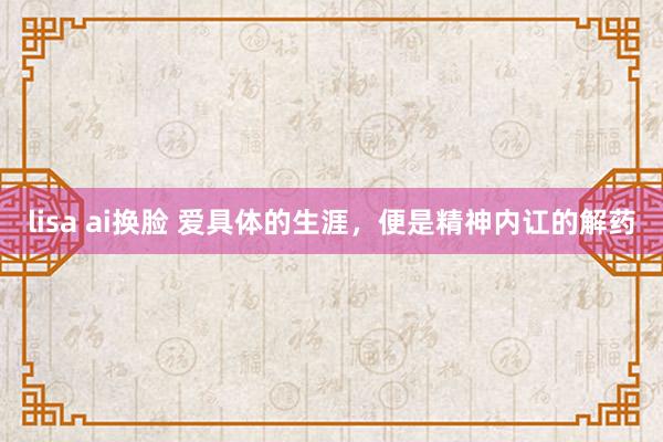 lisa ai换脸 爱具体的生涯，便是精神内讧的解药
