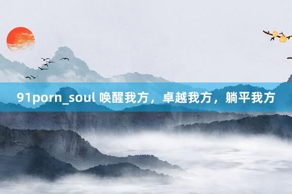 91porn_soul 唤醒我方，卓越我方，躺平我方