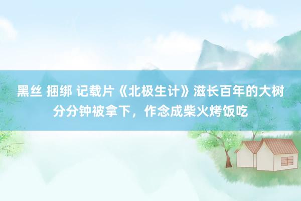 黑丝 捆绑 记载片《北极生计》滋长百年的大树分分钟被拿下，作念成柴火烤饭吃
