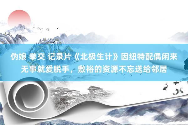伪娘 拳交 记录片《北极生计》因纽特配偶闲来无事就爱脱手，敷裕的资源不忘送给邻居