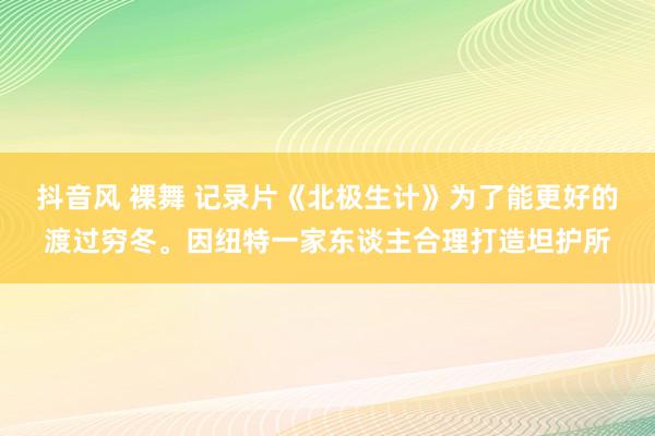 抖音风 裸舞 记录片《北极生计》为了能更好的渡过穷冬。因纽特一家东谈主合理打造坦护所