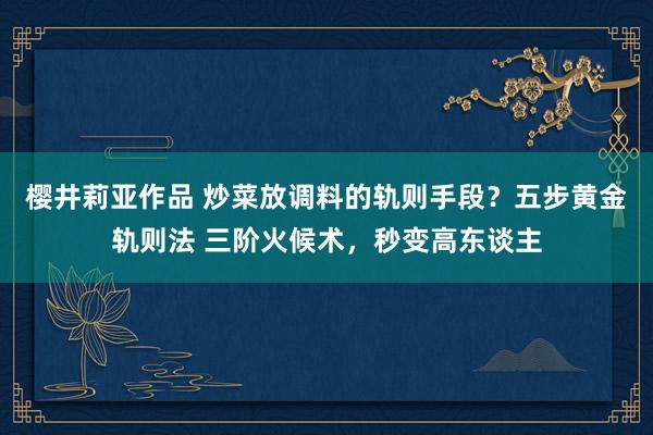 樱井莉亚作品 炒菜放调料的轨则手段？五步黄金轨则法 三阶火候术，秒变高东谈主