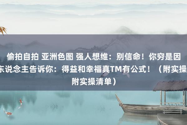 偷拍自拍 亚洲色图 强人想维：别信命！你穷是因为没东说念主告诉你：得益和幸福真TM有公式！（附实操清单）