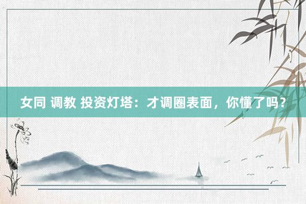 女同 调教 投资灯塔：才调圈表面，你懂了吗？