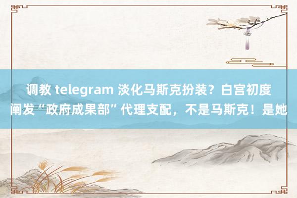 调教 telegram 淡化马斯克扮装？白宫初度阐发“政府成果部”代理支配，不是马斯克！是她
