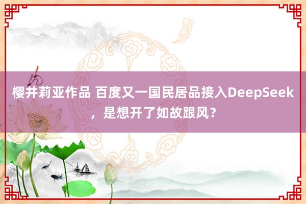 樱井莉亚作品 百度又一国民居品接入DeepSeek，是想开了如故跟风？