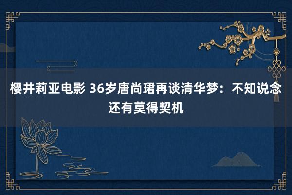 樱井莉亚电影 36岁唐尚珺再谈清华梦：不知说念还有莫得契机